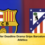 Transfer Deadline Drama Grips Barcelona and Atlético